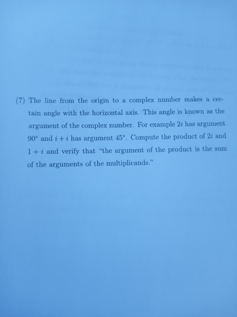 (7) The line from the origin to a complex number makes a cer-
tain angle with the horizontal axis. This angle is known as the
argument of the complex number. For example 2i has argument
90° and i+i has argument 45°. Compute the product of 2i and
1+i and verify that "the argument of the product is the sum
of the arguments of the multiplicands."
