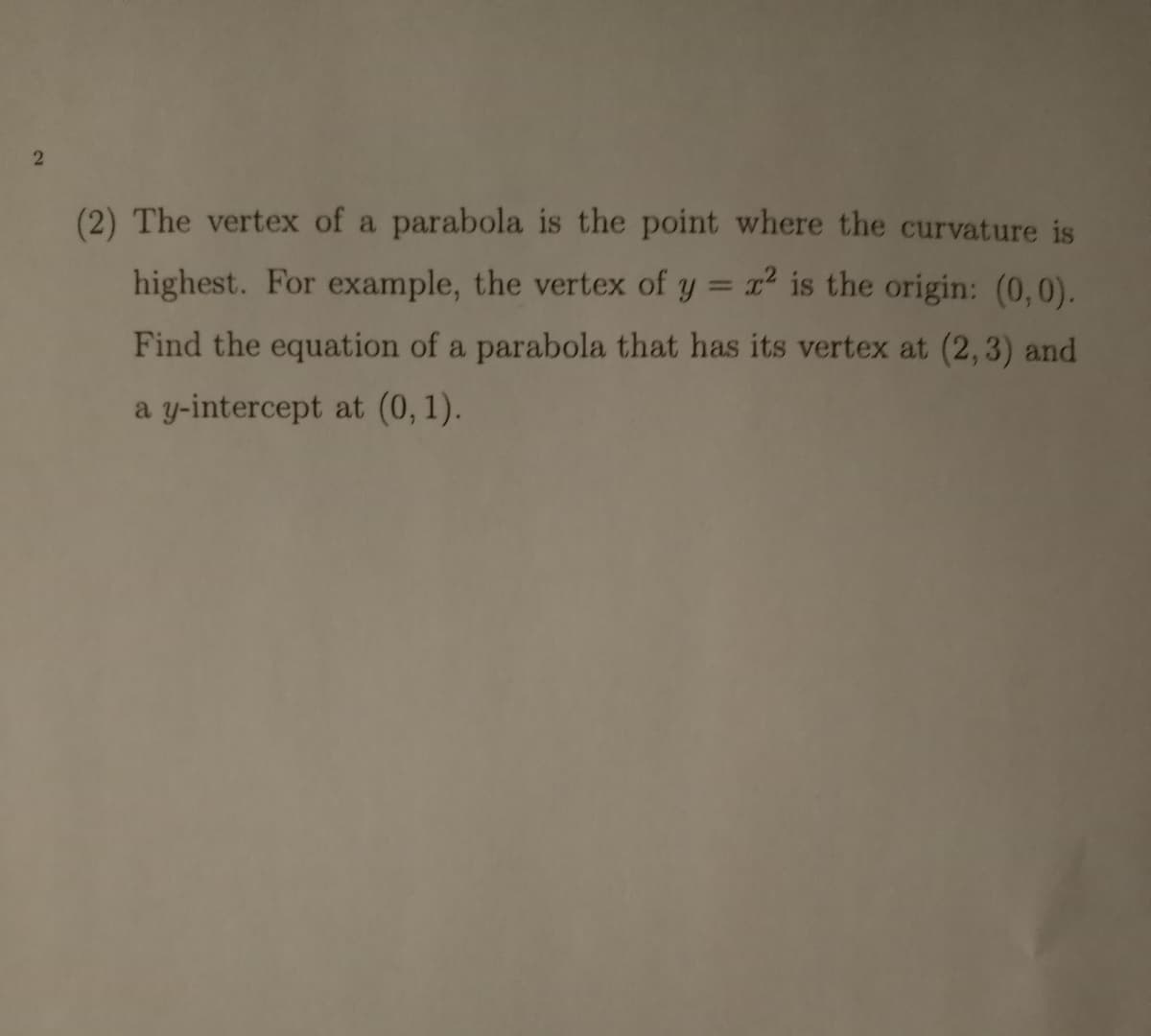 (2) The vertex of a parabola is the point where the curvature is
highest. For example, the vertex of y = x² is the origin: (0,0).
%3D
Find the equation of a parabola that has its vertex at (2,3) and
a y-intercept at (0, 1).
