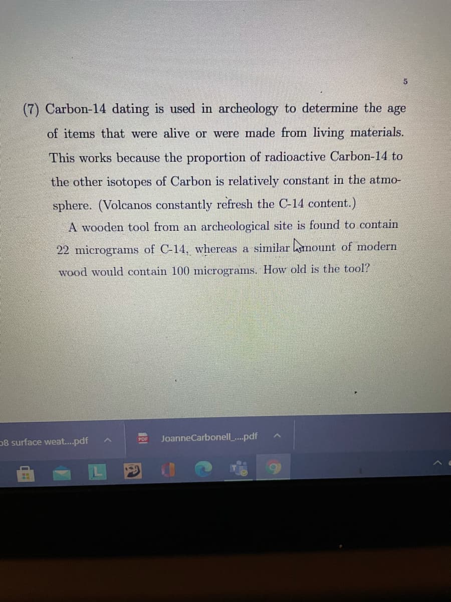 (7) Carbon-14 dating is used in archeology to determine the age
of items that were alive or were made from living materials.
This works because the proportion of radioactive Carbon-14 to
the other isotopes of Carbon is relatively constant in the atmo-
sphere. (Volcanos constantly refresh the C-14 content.)
A wooden tool from an archeological site is found to contain
22 micrograms of C-14, whereas a similar hnount of modern
wood would contain 100 micrograms. How old is the tool?
58 surface weat..pdf
JoanneCarbonell .pdf
PDF
