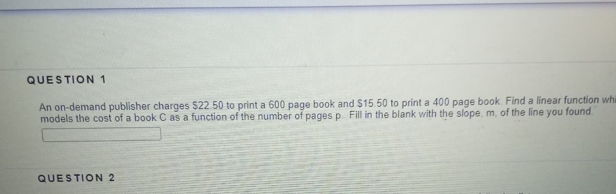 QUESTION 1
An on-demand publisher charges $22.50 to print a 600 page book and $15.50 to print a 400 page book. Find a linear function whi
models the cost of a book C as a function of the number of pages p. Fill in the blank with the slope, m, of the line you found.
QUESTION 2
