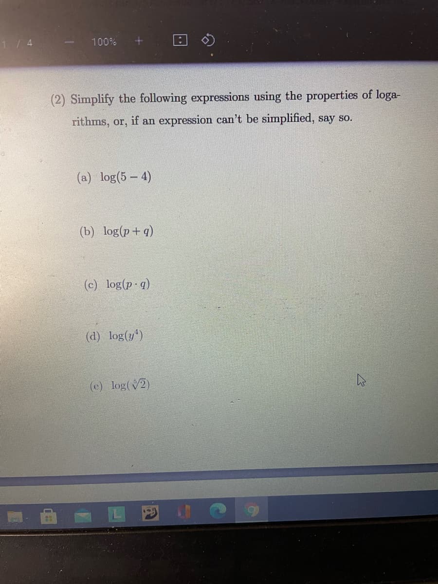 1/4
100%
(2) Simplify the following expressions using the properties of loga-
rithms, or, if an expression can't be simplified, say so.
(a) log(5 - 4)
(b) log(p+ q)
(c) log(p q)
(d) log(y')
(e) log(V2)
