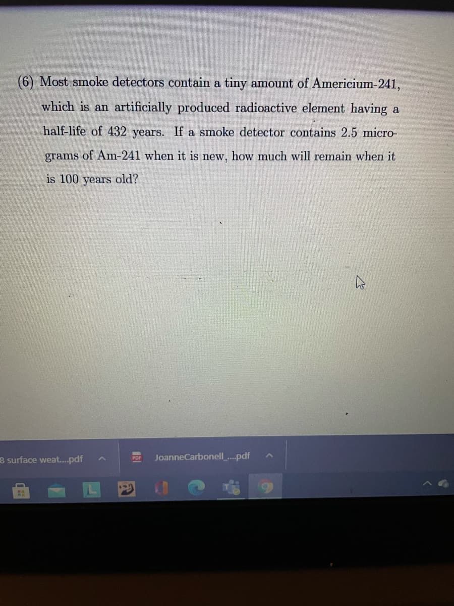(6) Most smoke detectors contain a tiny amount of Americium-241,
which is an artificially produced radioactive element having a
half-life of 432 years. If a smoke detector contains 2.5 micro-
grams
of Am-241 when it is new, how much will remain when it
is 100 years old?
8 surface weat..pdf
JoanneCarbonell_.pdf
PDF
