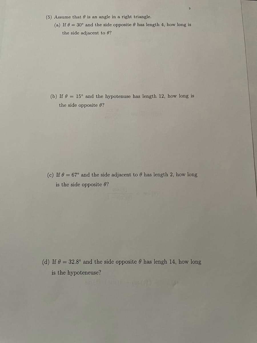 3.
(5) Assume that 0 is an angle in a right triangle.
(a) If 0 = 30° and the side opposite 0 has length 4, how long is
the side adjacent to 0?
(b) If e = 15° and the hypotenuse has length 12, how long is
the side opposite 0?
(c) If 0 = 67° and the side adjacent to 0 has length 2, how long
is the side opposite 0?
(d) If 0 = 32.8° and the side opposite 0 has lengh 14, how long
is the hypoteneuse?
