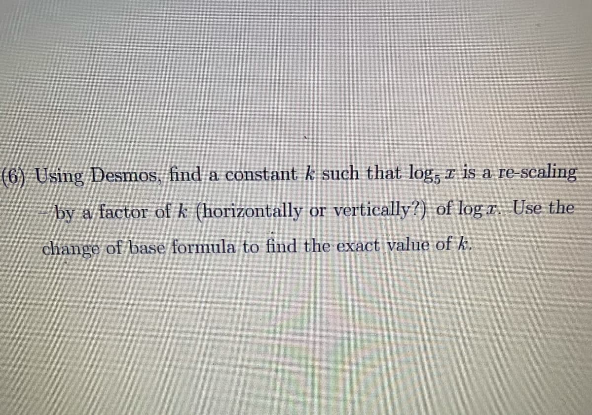 (6) Using Desmos, find a constant k such that log, r is a re-scaling
by a factor of k (horizontally or vertically?) of log r. Use the
change of base formula to find the exact value of k.
