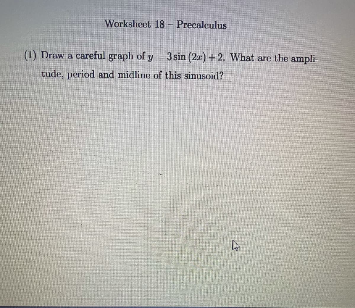 Worksheet 18- Precalculus
(1) Draw a careful graph of y = 3 sin (2x) +2. What are the ampli-
tude, period and midline of this sinusoid?
