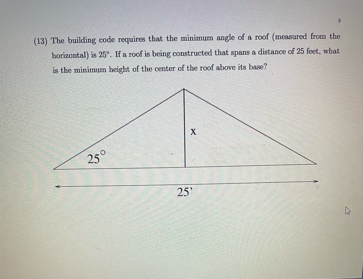 (13) The building code requires that the minimum angle of a roof (measured from the
horizontal) is 25°. If a roof is being constructed that spans a distance of 25 feet, what
is the minimum height of the center of the roof above its base?
25°
25'
