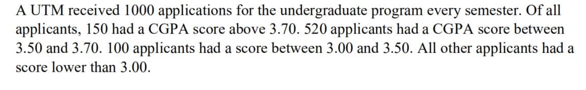 A UTM received 1000 applications for the undergraduate program every semester. Of all
applicants, 150 had a CGPA score above 3.70. 520 applicants had a CGPA score between
3.50 and 3.70. 100 applicants had a score between 3.00 and 3.50. All other applicants had a
score lower than 3.00.
