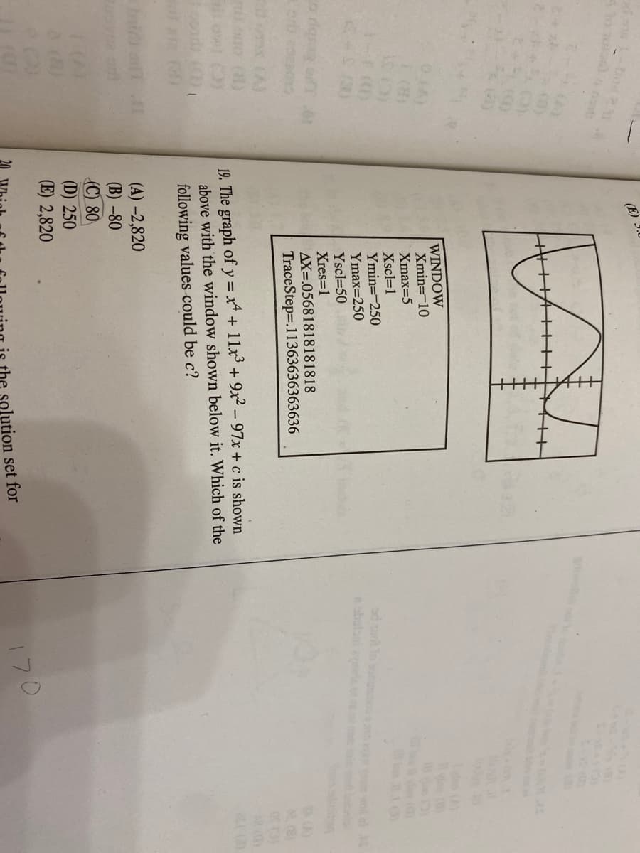 bod
(E)
()
WINDOW
Xmin=-10
Xmax=5
Xscl=1
Ymin=-250
Ymax=250
Yscl=50
Xres=1
AX=.05681818181818
0.CA)
ad uot lo boun
obutani e ot
wod al S
10 L Eby oF
TraceStep=.11363636363636
(A)
19. The graph of y = x+ 11x + 9x² – 97x + c is shown
above with the window shown below it. Which of the
following values could be c?
(A) -2,820
(B) -80
(C) 80
(D) 250
(E) 2,820
170
20
solution set for
