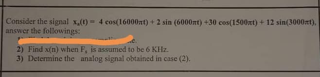 Consider the signal x,(t) = 4 cos(16000zt) + 2 sin (6000rt) +30 cos(1500rt) + 12 sin(3000xt),
answer the followings:
%3D
2) Find x(n) when F, is assumed to be 6 KHz.
3) Determine the analog signal obtained in case (2).
