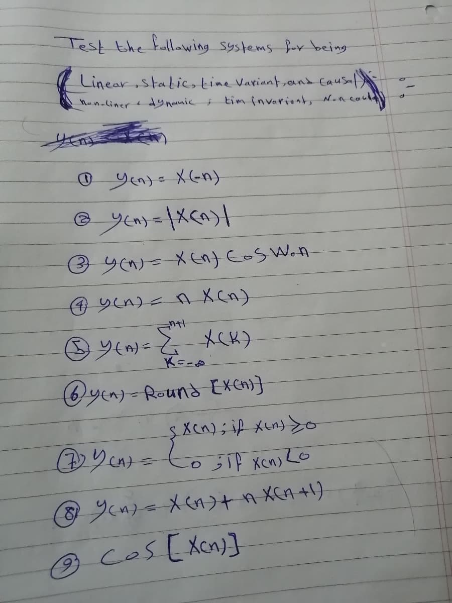 Test the fllawing systems f-r being
Linear static, tine Variant,and Causal
hun-liner
dynamic
tim invariants N.acau
couly
O Yen)e X(Gn)
③ yeけ= X Cos Wan
Oy メCK)
K=-
Qyen)- Round [xcn)}
SXcn);i メua) Yo
りcょこ
05 xen) Lo
en=メcのう+9 XCA+り
9 cos [Xcn)]
