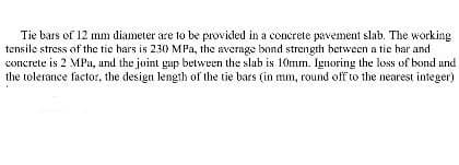 Tie bars of 12 mm diameter are to be provided in a concrete pavement slab. The working
tensile stress of the tic hars is 2.30 MPa, the average bond strength between a tie har and
concrete is 2 MPa, and the joint gap between the slab is 10mm. Ignoring the loss of bond and
the tolerance factor, the design length of the tie bars (in mm, round off to the nearest integer)