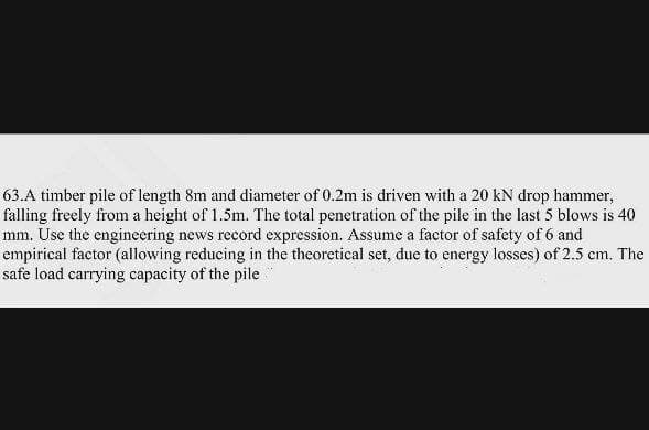 63.A timber pile of length 8m and diameter of 0.2m is driven with a 20 kN drop hammer,
falling freely from a height of 1.5m. The total penetration of the pile in the last 5 blows is 40
mm. Use the engineering news record expression. Assume a factor of safety of 6 and
empirical factor (allowing reducing in the theoretical set, due to energy losses) of 2.5 cm. The
safe load carrying capacity of the pile