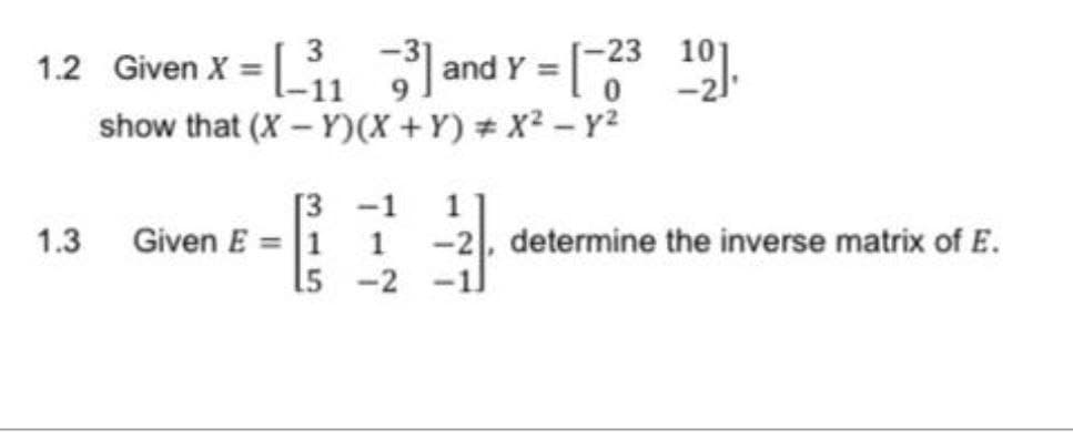 1.2 Given X = [₁₁3]
]a
-31
-11
1.3
and Y = [-23 10].
show that (X-Y)(X+Y) # x² - y²
[3 -1
Given E= 1 1
15
-2
2-31
-2, determine the inverse matrix of E.