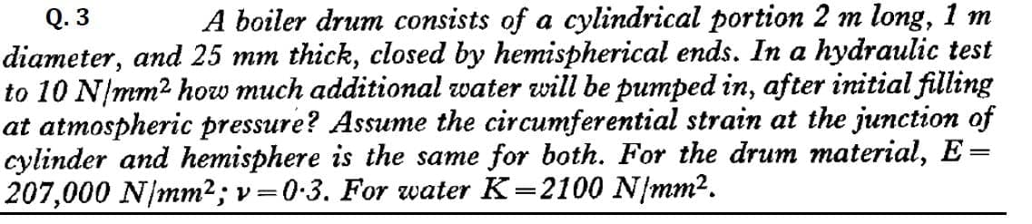 Q.3
A boiler drum consists of a cylindrical portion 2 m long, 1 m
diameter, and 25 mm thick, closed by hemispherical ends. In a hydraulic test
to 10 N/mm² how much additional water will be pumped in, after initial filling
at atmospheric pressure? Assume the circumferential strain at the junction of
cylinder and hemisphere is the same for both. For the drum material, E=
207,000 N/mm²; v=0.3. For water K=2100 N/mm².