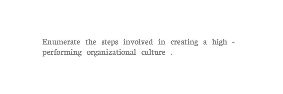 Enumerate the steps involved in creating a high-
performing organizational culture.