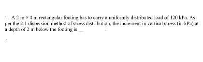 A 2 mx 4 m rectangular footing has to carry a uniformly distributed load of 120 kPa. As
per the 2:1 dispersion method of stress distribution, the increment in vertical stress (in kPa) at
a depth of 2 m below the footing is