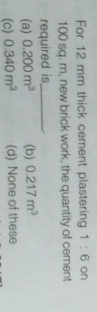 For 12 mm thick cement plastering 1: 6 on
100 sq. m, new brick work, the quantity of cement
required is
(a) 0.200 m³
(c) 0.340 m³
(b) 0.217 m³
(d) None of these