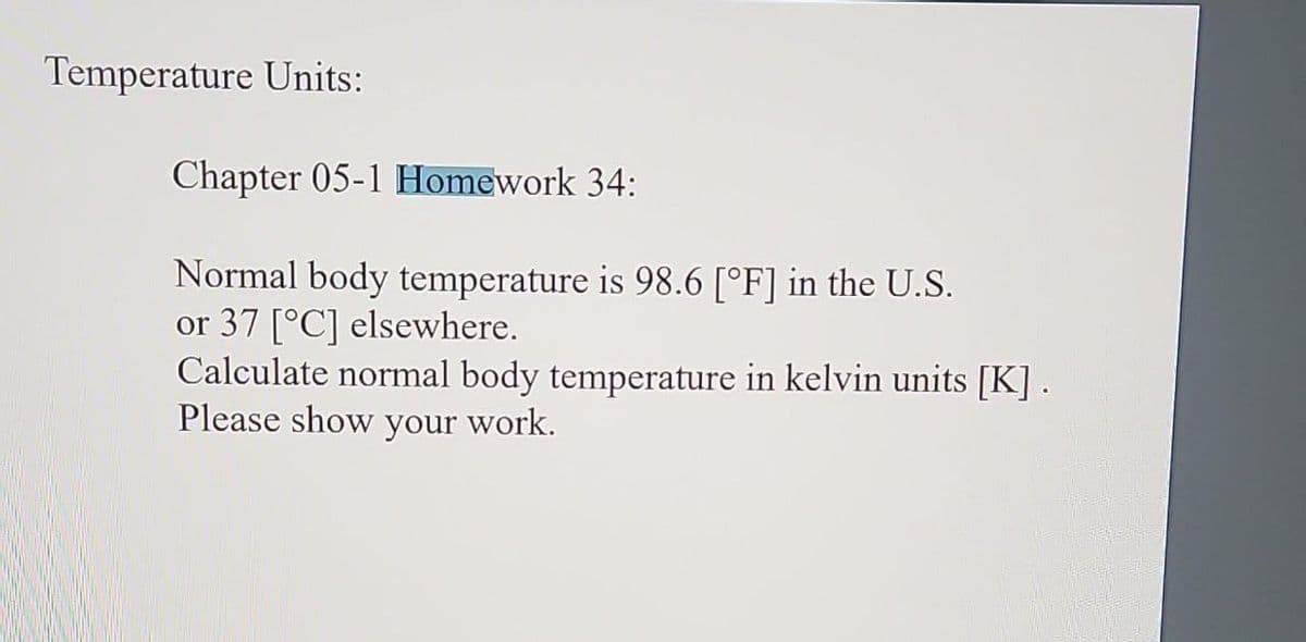 Temperature Units:
Chapter 05-1 Homework 34:
Normal body temperature is 98.6 [°F] in the U.S.
or 37 [°C] elsewhere.
Calculate normal body temperature in kelvin units [K].
Please show your work.