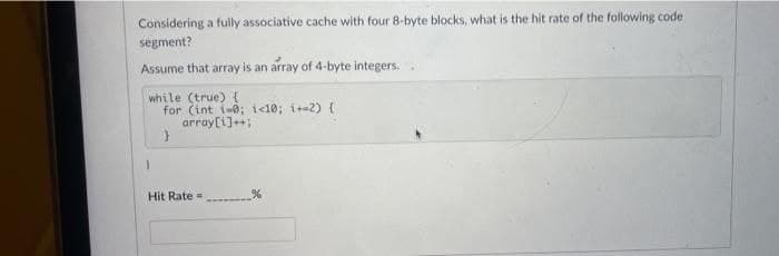 Considering a fully assóciative cache with four 8-byte blocks, what is the hit rate of the following code
segment?
Assume that array is an array of 4-byte integers.
while (true) {
for (int i-0; i<10; i+-2) {
array[i]++;
Hit Rate =
