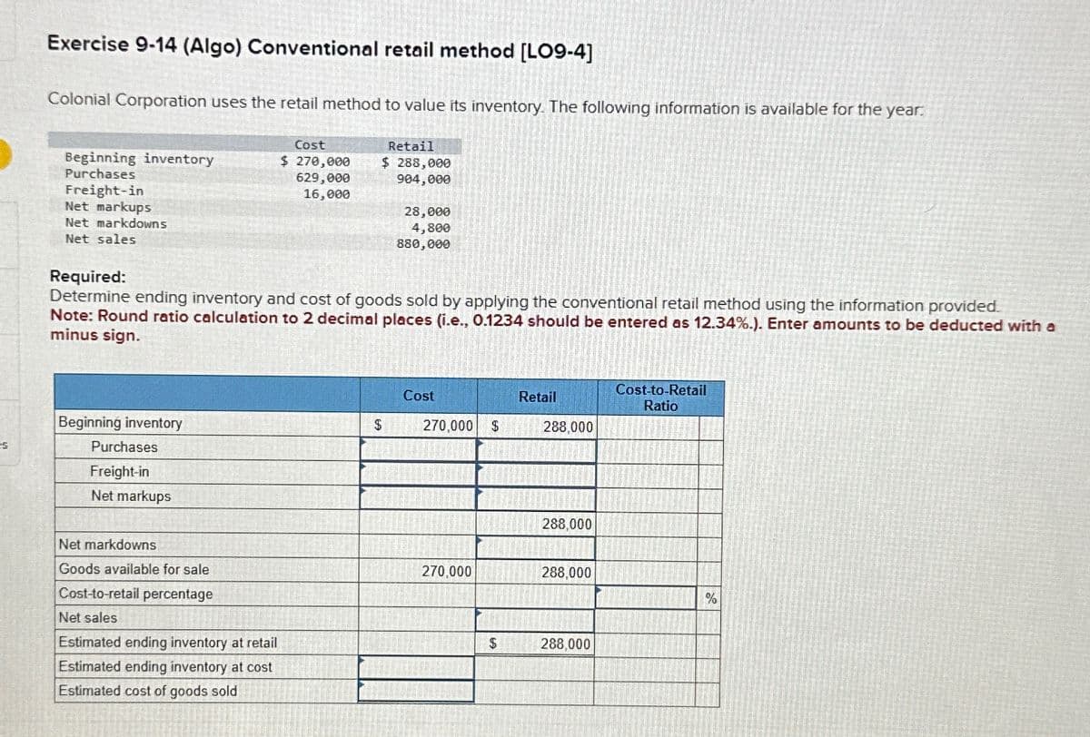 Es
Exercise 9-14 (Algo) Conventional retail method [LO9-4]
Colonial Corporation uses the retail method to value its inventory. The following information is available for the year:
Retail
Beginning inventory
Purchases
Freight-in
Net markups
Net markdowns
Net sales
Required:
Cost
$ 270,000
629,000
16,000
$ 288,000
904,000
28,000
4,800
880,000
Determine ending inventory and cost of goods sold by applying the conventional retail method using the information provided.
Note: Round ratio calculation to 2 decimal places (i.e., 0.1234 should be entered as 12.34%.). Enter amounts to be deducted with a
minus sign.
Beginning inventory
Purchases
Freight-in
Net markups
Net markdowns
Goods available for sale
Cost-to-retail percentage
Net sales
Estimated ending inventory at retail
Estimated ending inventory at cost
Estimated cost of goods sold
Cost
Retail
Cost-to-Retail
Ratio
$
270,000 $
288,000
288,000
270,000
288,000
%
$
288,000