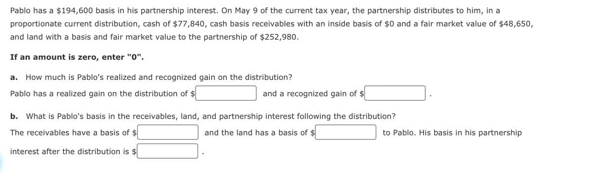 Pablo has a $194,600 basis in his partnership interest. On May 9 of the current tax year, the partnership distributes to him, in a
proportionate current distribution, cash of $77,840, cash basis receivables with an inside basis of $0 and a fair market value of $48,650,
and land with a basis and fair market value to the partnership of $252,980.
If an amount is zero, enter "0".
How much is Pablo's realized and recognized gain on the distribution?
Pablo has a realized gain on the distribution of $
b.
and a recognized gain of $
What is Pablo's basis in the receivables, land, and partnership interest following the distribution?
The receivables have a basis of $
and the land has a basis of $
to Pablo. His basis in his partnership
interest after the distribution is $