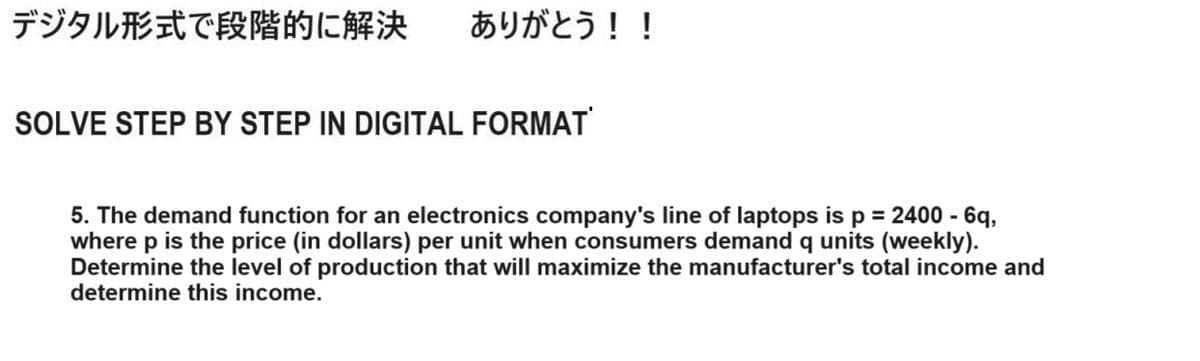 デジタル形式で段階的に解決 ありがとう!!
SOLVE STEP BY STEP IN DIGITAL FORMAT
5. The demand function for an electronics company's line of laptops is p = 2400 - 6q,
where p is the price (in dollars) per unit when consumers demand q units (weekly).
Determine the level of production that will maximize the manufacturer's total income and
determine this income.