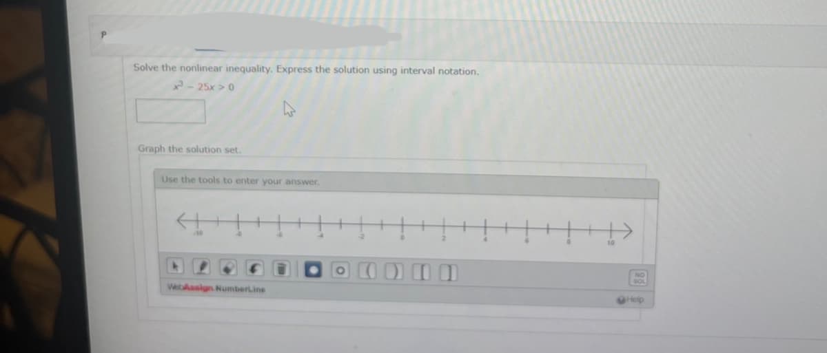 Solve the nonlinear inequality. Express the solution using interval notation.
x²³-25x>0
Graph the solution set.
Use the tools to enter your answer.
4
+
WebAssign NumberLine
-6
4
PODER
Help