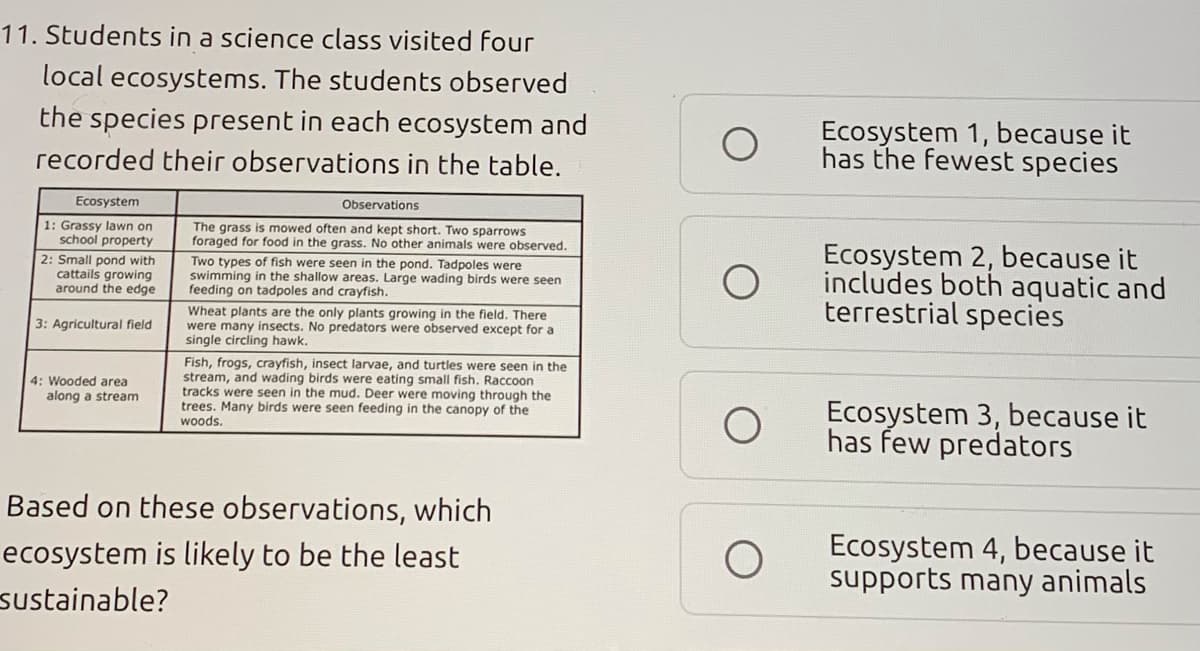 11. Students in a science class visited four
local ecosystems. The students observed
the species present in each ecosystem and
Ecosystem 1, because it
has the fewest species
recorded their observations in the table.
Ecosystem
Observations
1: Grassy lawn on
school property
The grass is mowed often and kept short. Two sparrows
foraged for food in the grass. No other animals were observed.
Ecosystem 2, because it
includes both aquatic and
terrestrial species
2: Small pond with
cattails growing
around the edge
Two types of fish were seen in the pond. Tadpoles were
swimming in the shallow areas. Large wading birds were seen
feeding on tadpoles and crayfish.
Wheat plants are the only plants growing in the field. There
were many insects. No predators were observed except for a
single circling hawk.
3: Agricultural field
Fish, frogs, crayfish, insect larvae, and turtles were seen in the
stream, and wading birds were eating small fish. Raccoon
tracks were seen in the mud. Deer were moving through the
trees. Many birds were seen feeding in the canopy of the
woods.
4: Wooded area
along a stream
Ecosystem 3, because it
has few predators
Based on these observations, which
Ecosystem 4, because it
supports many animals
ecosystem is likely to be the least
sustainable?
