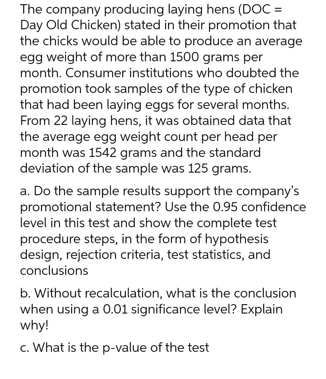 The company producing laying hens (DOC=
Day Old Chicken) stated in their promotion that
the chicks would be able to produce an average
egg weight of more than 1500 grams per
month. Consumer institutions who doubted the
promotion took samples of the type of chicken
that had been laying eggs for several months.
From 22 laying hens, it was obtained data that
the average egg weight count per head per
month was 1542 grams and the standard
deviation of the sample was 125 grams.
a. Do the sample results support the company's
promotional statement? Use the 0.95 confidence
level in this test and show the complete test
procedure steps, in the form of hypothesis
design, rejection criteria, test statistics, and
conclusions
b. Without recalculation, what is the conclusion
when using a 0.01 significance level? Explain
why!
c. What is the p-value of the test