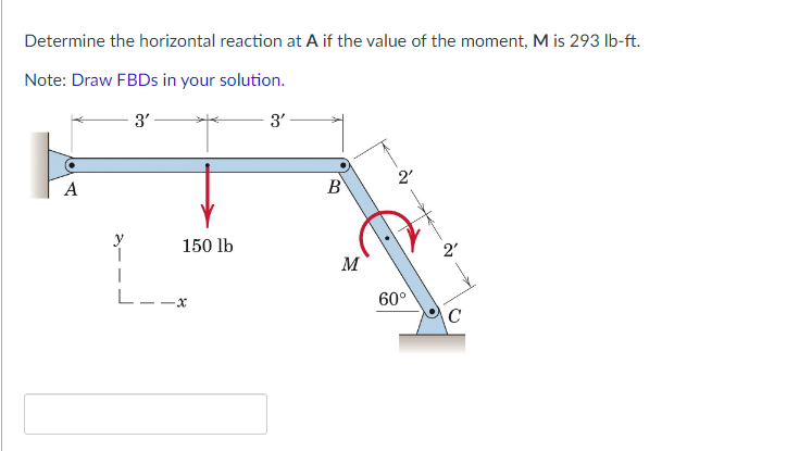 Determine the horizontal reaction at A if the value of the moment, M is 293 lb-ft.
Note: Draw FBDs in your solution.
3'
3'
2'
A
1
150 lb
-X
B
M
60°
2'
C