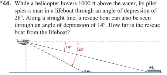 *44. While a helicopter hovers 1000 ft above the water, its pilot
spies a man in a lifeboat through an angle of depression of
28°. Along a straight line, a rescue boat can also be seen
through an angle of depression of 14°. How far is the rescue
boat from the lifeboat?
14°
28°
