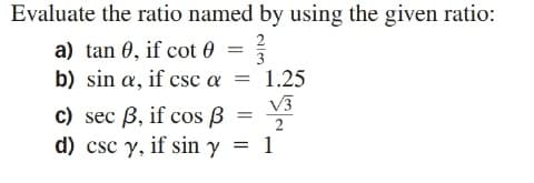 Evaluate the ratio named by using the given ratio:
a) tan 0, if cot 0
2
3
b) sin a, if csc a =
1.25
V3
c) sec B, if cos B
d) csc y, if sin y
2
1
