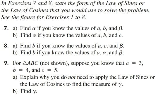 In Exercises 7 and 8, state the form of the Law of Sines or
the Law of Cosines that you would use to solve the problem.
See the figure for Exercises 1 to 8.
7. a) Find a if you know the values of a, b, and B.
b) Find a if you know the values of a, b, and c.
8. a) Find b if you know the values of a, c, and ß.
b) Find b if you know the values of a, a, and ß.
9. For AABC (not shown), suppose you know that a
b = 4, and c = 5.
a) Explain why you do not need to apply the Law of Sines or
the Law of Cosines to find the measure of y.
b) Find y.
3,
