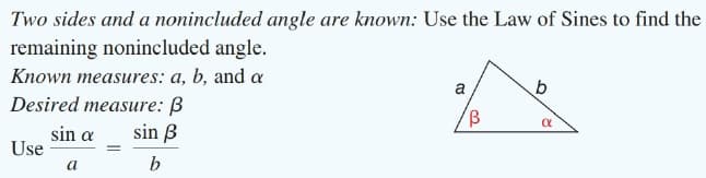 Two sides and a nonincluded angle are known: Use the Law of Sines to find the
remaining nonincluded angle.
Known measures: a, b, and a
a,
Desired measure: B
sin ß
sin a
Use
a
b
