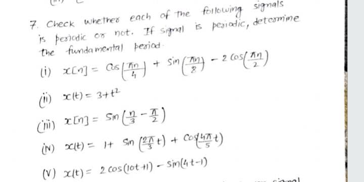 7. Check whether each of The following signals
is þesiodic on not. If signal is peaiadic, detemime
the funda mental þesiad
(1) X[n] = as| Tin
sin (An) - 2
(i) xt) = 3+t2
iN) XIt) = It Sin ( t) + Coquat)
(V) xit) = 2 cos (lot +1) - Sin(4t-1)
cional
