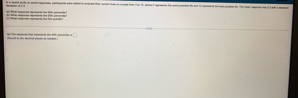 In a recent study on world happiness, participants were asked to evaluate their current lives on a scale from 0 to 10, where O represents the worst possible life and 10 represents the best possible life. The mean response was 5.3 with a standard
deviation of 2.3.
(a) What response represents the 94th percentile?
(b) What response represents the 55th percentile?
(c) What response represents the first quartile?
(a) The response that represents the 94th percentile is
(Round
two decimal places as needed.)
