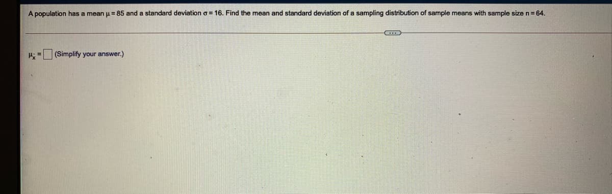 A population has a mean u= 85 and a standard deviation o = 16. Find the mean and standard deviation of a sampling distribution of sample means with sample size n = 64.
(Simplify your answer.)
