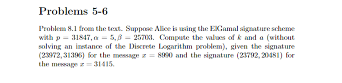 Problems 5-6
Problem 8.1 from the text. Suppose Alice is using the ElGamal signature scheme
with p = 31847, a = 5,ß = 25703. Compute the values of k and a (without
solving an instance of the Discrete Logarithm problem), given the signature
(23972, 31396) for the message x = 8990 and the signature (23792,20481) for
the message r = 31415.