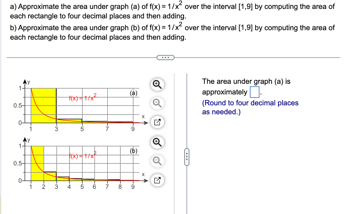 a) Approximate the area under graph (a) of f(x) = 1/x² over the interval [1,9] by computing the area of
each rectangle to four decimal places and then adding.
b) Approximate the area under graph (b) of f(x) = 1/x² over the interval [1,9] by computing the area of
each rectangle to four decimal places and then adding.
1-
0.5-
1-
0.5-
9
1 2
@.
3
3
f(x)=1/x²
5
f(x)=1/x²
4
LO
5
T
6
-7
7
-00
8
(a)
9
b
9
x ₁
X
Q
G
The area under graph (a) is
approximately.
(Round to four decimal places
as needed.)