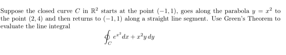 = x² to
Suppose the closed curve C in R² starts at the point (-1,1), goes along the parabola y =
the point (2, 4) and then returns to (-1,1) along a straight line segment. Use Green's Theorem to
evaluate the line integral
´dx + x²y dy
