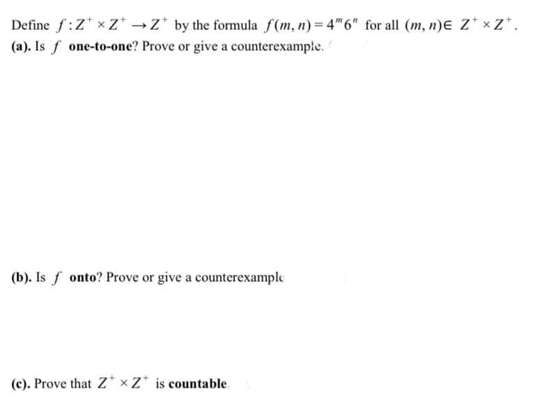 Define f:Z* x Z* →z* by the formula f(m, n)= 4"6" for all (m, n)Ɛ Z* × Zz*.
(a). Is f one-to-one? Prove or give a counterexample.
(b). Is f onto? Prove or give a counterexample
(c). Prove that Z* × Z* is countable.
