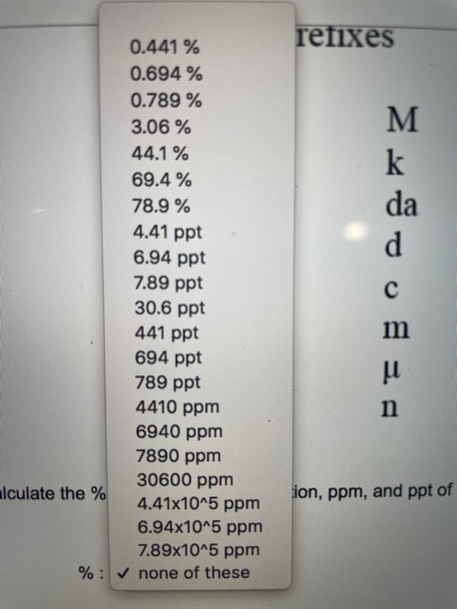refixes
0.441 %
0.694 %
0.789 %
M
3.06 %
44.1 %
k
69.4 %
da
78.9 %
4.41 ppt
6.94 ppt
d.
7.89 ppt
30.6 ppt
441 ppt
694 ppt
789 ppt
4410 ppm
n
6940 ppm
7890 ppm
30600 ppm
lculate the %
ion, ppm, and ppt of
4.41x10^5 ppm
6.94x10^5 ppm
7.89x10^5 ppm
% : none of these
