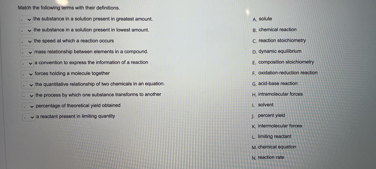 Match the following terms with their definitions.
v the substance in a solution present in greatest amount.
A. solute
v the substance in a solution present in lowest amount.
B. chemical reaction
v the speed at which a reaction occurs
C. reaction stoichiometry
v mass relationship between elements in a compound.
D. dynamic equilibrium
v a convention to express the information of a reaction
E. composition stoichiometry
v forces holding a molecule together
F. oxidation-reduction reaction
v the quantitative relationship of two chemicals in an equation.
G. acid-base reaction
v the process by which one substance transforms to another
H. intramolecular forces
v percentage of theoretical yield obtained
I. solvent
v a reactant present in limiting quantity
J. percent yield
K. intermolecular forces
L. limiting reactant
M. chemical equation
N. reaction rate
