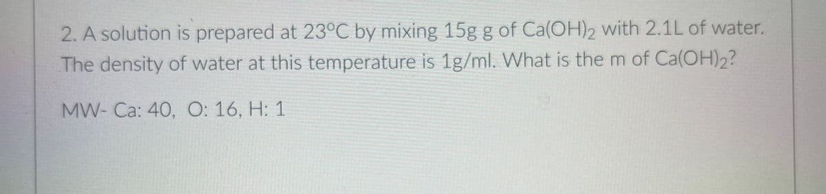 2. A solution is prepared at 23°C by mixing 15g g of Ca(OH)2 with 2.1L of water.
The density of water at this temperature is 1g/ml. What is the m of Ca(OH)2?
MW- Ca: 40, O: 16, H: 1
