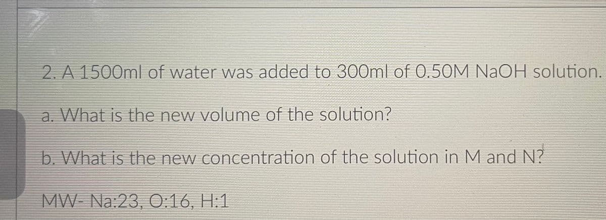 2. A 1500ml of water was added to 300ml of 0.50M NaOH solution.
a. What is the new volume of the solution?
b. What is the new concentration of the solution in M and N?
MW Na:23, 0:16, H:1
