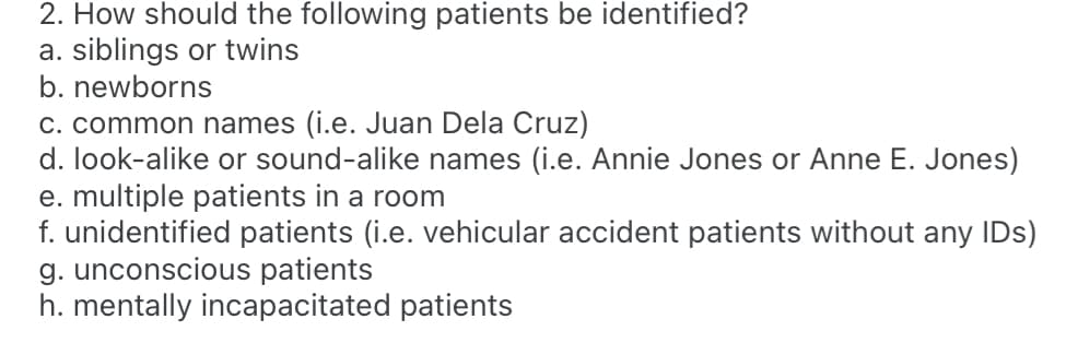 2. How should the following patients be identified?
a. siblings or twins
b. newborns
C. common names (i.e. Juan Dela Cruz)
d. look-alike or sound-alike names (i.e. Annie Jones or Anne E. Jones)
e. multiple patients in a room
f. unidentified patients (i.e. vehicular accident patients without any IDs)
g. unconscious patients
h. mentally incapacitated patients
