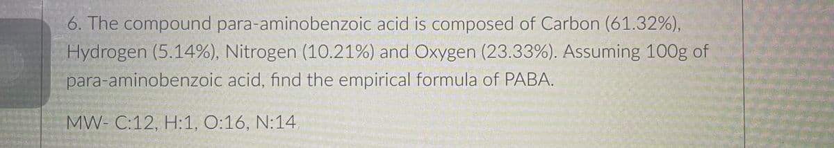 6. The compound para-aminobenzoic acid is composed of Carbon (61.32%),
Hydrogen (5.14%), Nitrogen (1O.21%) and Oxygen (23.33%). Assuming 100g of
para-aminobenzoic acid, find the empirical formula of PABA.
MW- C:12, H:1, O:16, N:14
