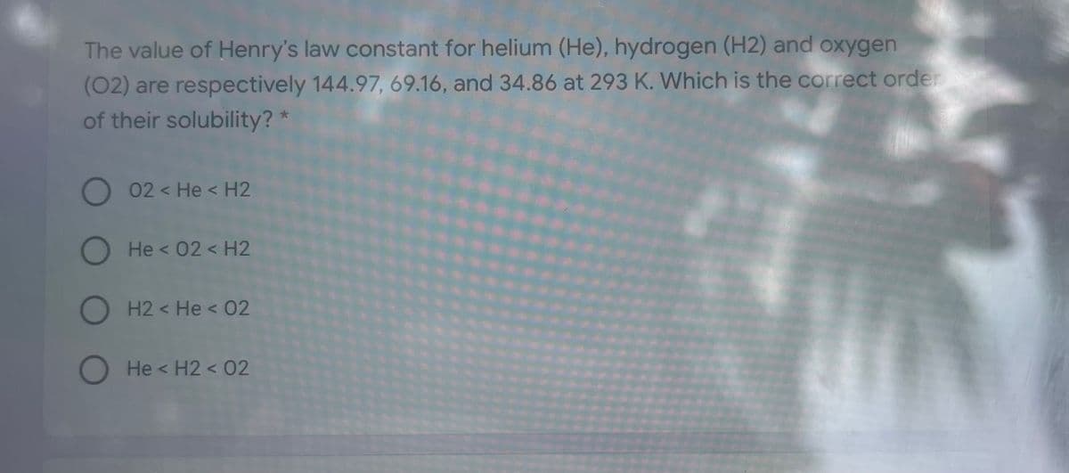 The value of Henry's law constant for helium (He), hydrogen (H2) and oxygen
(02) are respectively 144.97, 69.16, and 34.86 at 293 K. Which is the correct order
of their solubility? *
O 02 < He < H2
O He < 02< H2
O H2 < He < 02
O He < H2 < 02
