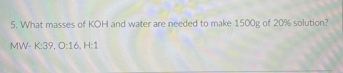 5. What masses of KOH and water are needed to make 1500g of 20% solution?
MW- K:39, O:16, H:1
