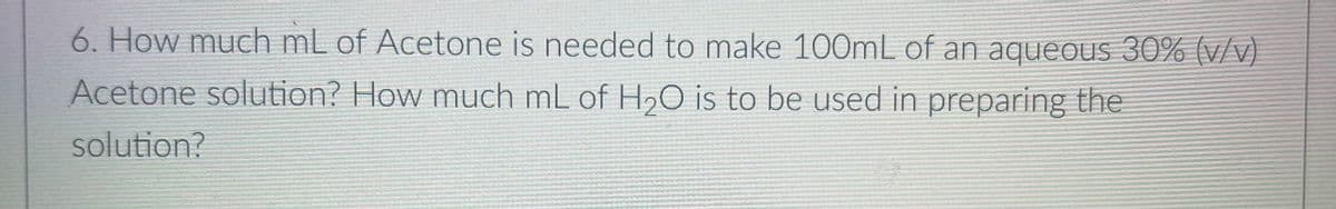 6. How much mL of Acetone is needed to make 100mL of an aqueOus 30% (v/v)
Acetone solution? How much mL of H2O is to be used in preparing the
solution?
